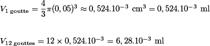 \\\\V_{1\text{ goutte}}=\dfrac{4}{3}\pi(0,05)^3\approx 0,524.10^{-3}\text{ cm}^3=0,524.10^{-3}\text{ ml} \\ \\\\V_{12\text{ gouttes}}=12\times 0,524.10^{-3}=6,28.10^{-3}\text{ ml}